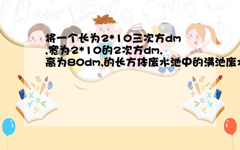 将一个长为2*10三次方dm,宽为2*10的2次方dm,高为80dm,的长方体废水池中的满池废水注入正方体储水池中净化,