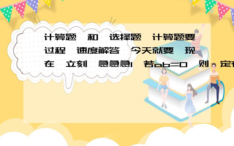 计算题、和、选择题、计算题要过程、速度解答、今天就要、现在、立刻、急急急1,若ab=0,则一定有（）.A、a=b=c B、a=0 C、a,b至少有一个为0 D、a,b最多有一个为02,若五个有理数的积是负数,则这