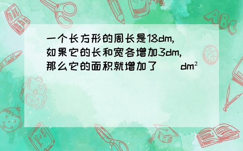 一个长方形的周长是18dm,如果它的长和宽各增加3dm,那么它的面积就增加了（）dm²