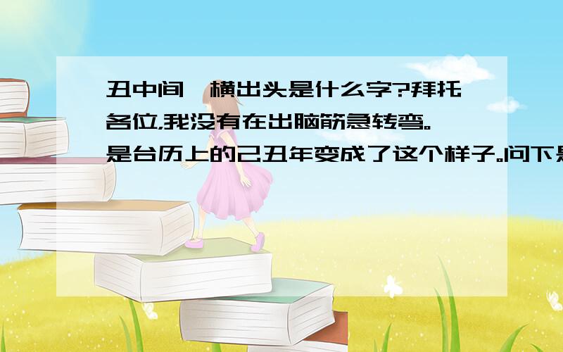 丑中间一横出头是什么字?拜托各位，我没有在出脑筋急转弯。是台历上的己丑年变成了这个样子。问下是什么字体