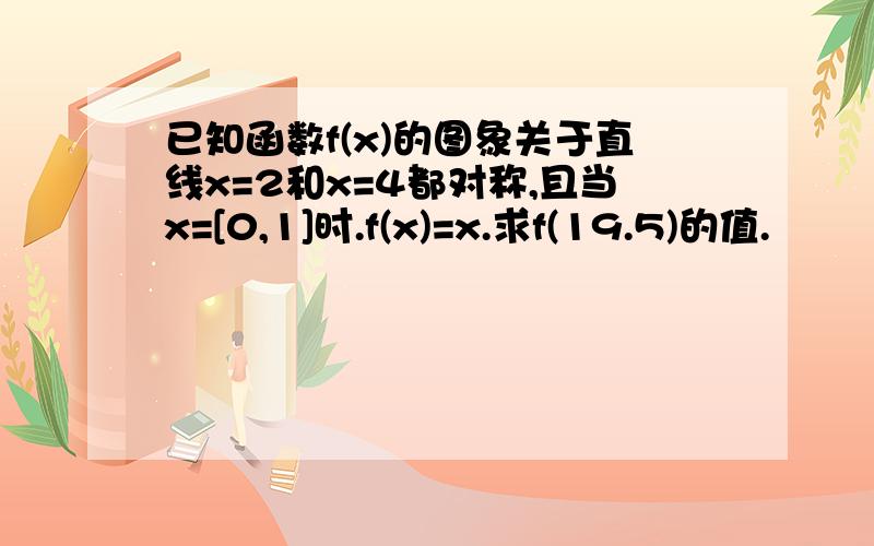 已知函数f(x)的图象关于直线x=2和x=4都对称,且当x=[0,1]时.f(x)=x.求f(19.5)的值.