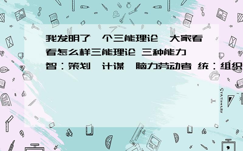 我发明了一个三能理论,大家看看怎么样三能理论 三种能力 智：策划,计谋,脑力劳动者 统：组织者,大局观,人际关系,口才好 武：实干能力,执行者,社会基层 三者关系 统 崇拜 智 两者保持良