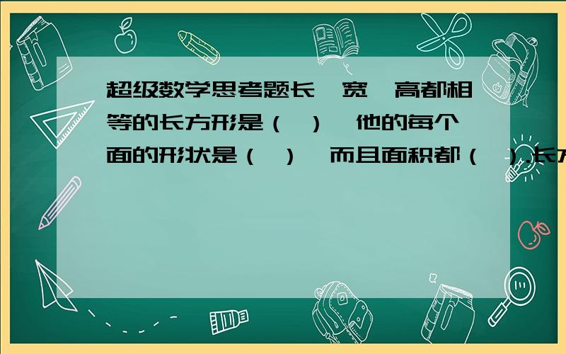 超级数学思考题长、宽、高都相等的长方形是（ ）,他的每个面的形状是（ ）,而且面积都（ ）.长方形有（ ）条棱,相对的棱长度 （ ）.相交与一个顶点的三条棱的长度,分别叫做长方形的（