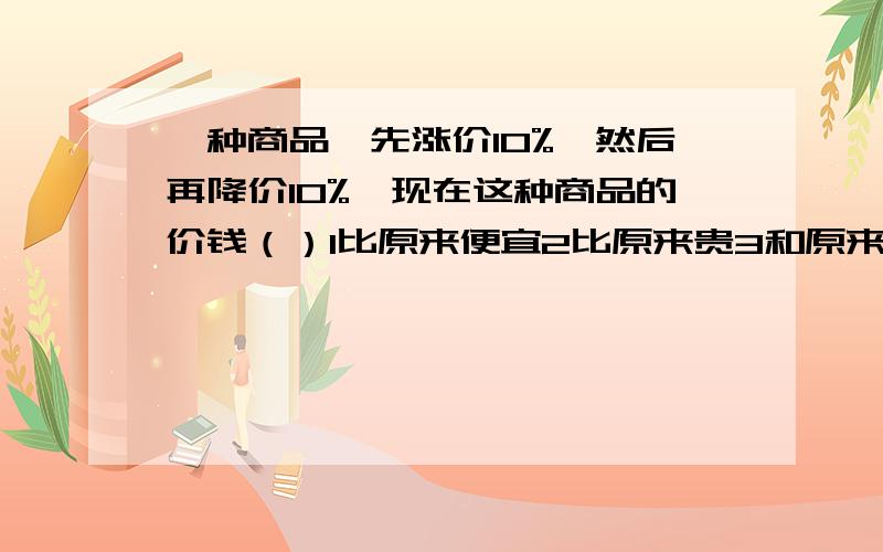 一种商品,先涨价10%,然后再降价10%,现在这种商品的价钱（）1比原来便宜2比原来贵3和原来一样4以上都不对