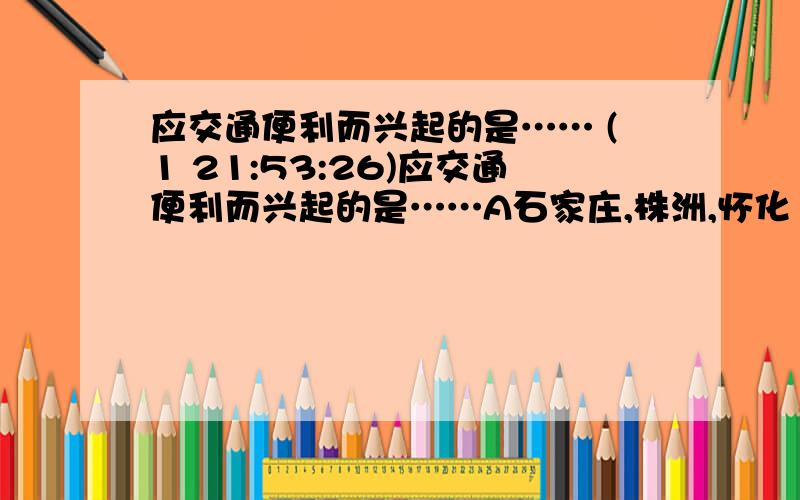 应交通便利而兴起的是…… (1 21:53:26)应交通便利而兴起的是……A石家庄,株洲,怀化 B包头,沈阳,杭州 C桂林,西安,广州 D拉萨,桂林,太原