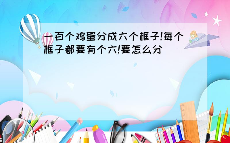 一百个鸡蛋分成六个框子!每个框子都要有个六!要怎么分