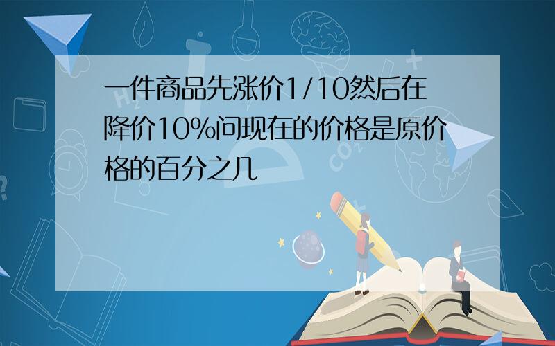 一件商品先涨价1/10然后在降价10%问现在的价格是原价格的百分之几