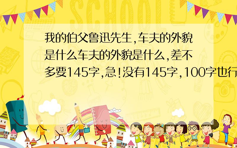 我的伯父鲁迅先生,车夫的外貌是什么车夫的外貌是什么,差不多要145字,急!没有145字,100字也行啊,今天11月23日,晚上18.7分,我要快点做完作业,谢谢大家啦-!我要自己想的,不是一段的,那个对话不