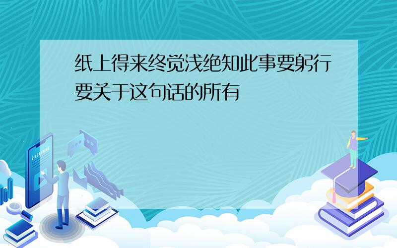 纸上得来终觉浅绝知此事要躬行要关于这句话的所有