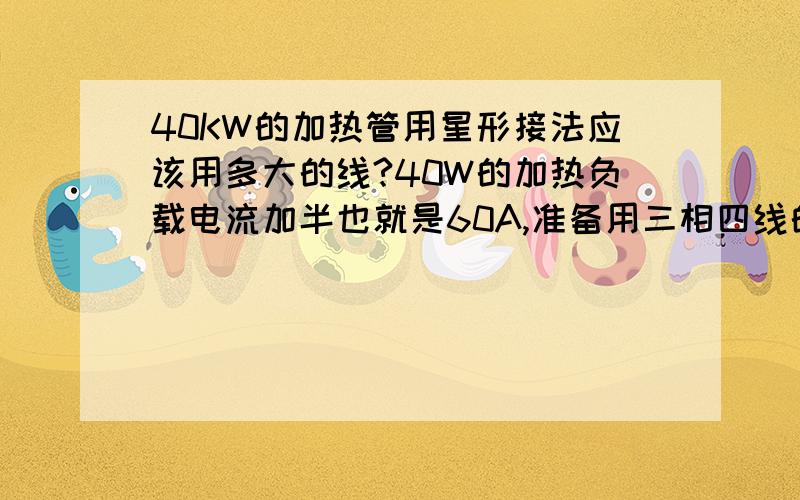 40KW的加热管用星形接法应该用多大的线?40W的加热负载电流加半也就是60A,准备用三相四线的电.接法用星形或三角形接法,如果要配线到底是一根线要承受60A还是三根线加一起60A就是一根线承