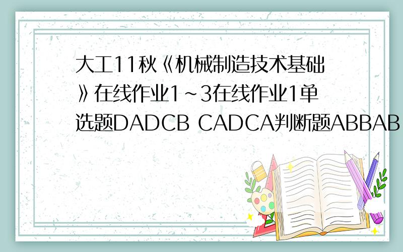 大工11秋《机械制造技术基础》在线作业1～3在线作业1单选题DADCB CADCA判断题ABBAB ABABB在线作业2单选题DABBA CDCDD判断题BBBAB AAABA在线作业3单选题CDDCA ABABD判断题ABBBA ABBBA