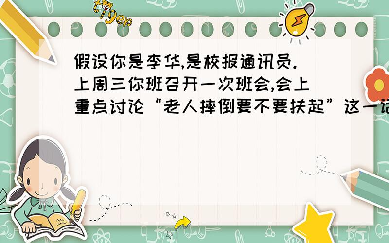 假设你是李华,是校报通讯员.上周三你班召开一次班会,会上重点讨论“老人摔倒要不要扶起”这一话题