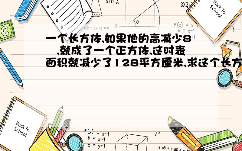 一个长方体,如果他的高减少8㎝,就成了一个正方体,这时表面积就减少了128平方厘米,求这个长方体的体积