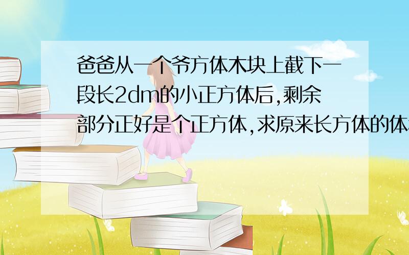 爸爸从一个爷方体木块上截下一段长2dm的小正方体后,剩余部分正好是个正方体,求原来长方体的体积?