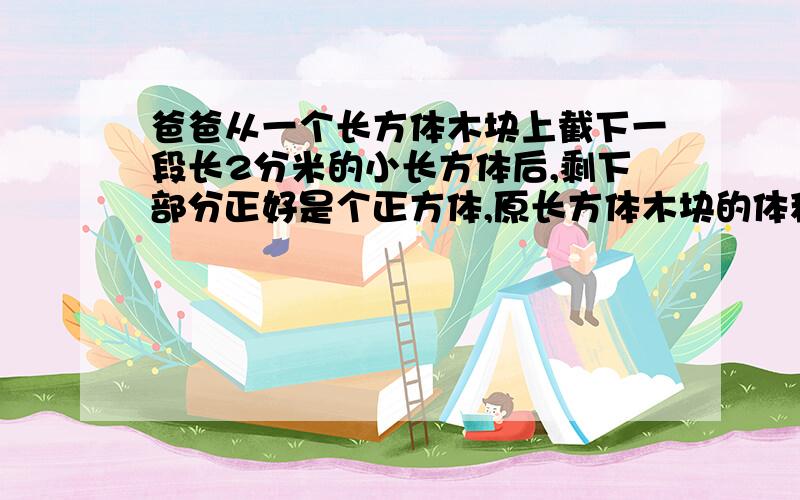 爸爸从一个长方体木块上截下一段长2分米的小长方体后,剩下部分正好是个正方体,原长方体木块的体积是多少正方体的表面积比原来的长方体少了24平方分米。......如果谁能帮我解答出来，