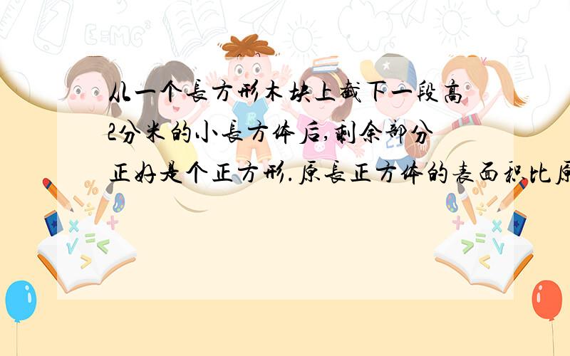 从一个长方形木块上截下一段高2分米的小长方体后,剩余部分正好是个正方形.原长正方体的表面积比原来的长方体少了24平方分米