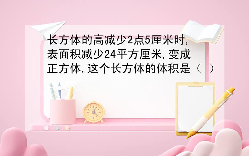 长方体的高减少2点5厘米时,表面积减少24平方厘米,变成正方体,这个长方体的体积是（ ）