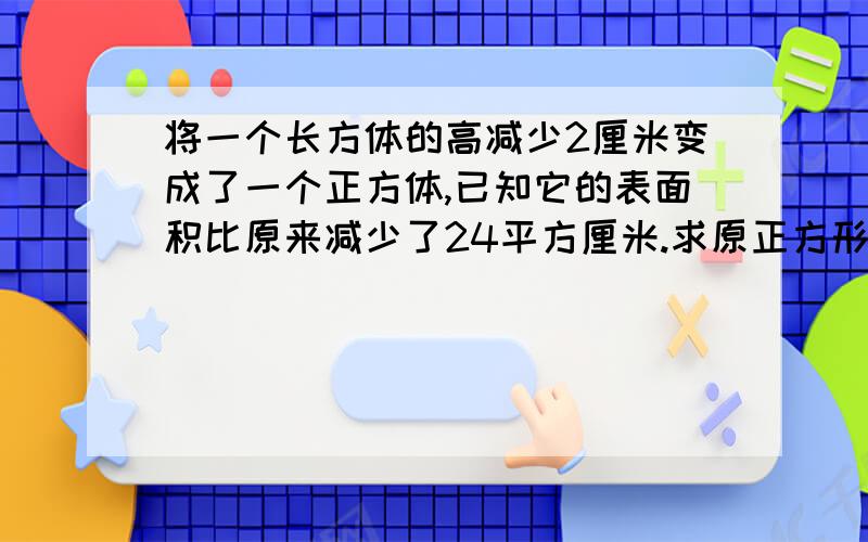 将一个长方体的高减少2厘米变成了一个正方体,已知它的表面积比原来减少了24平方厘米.求原正方形的体积.