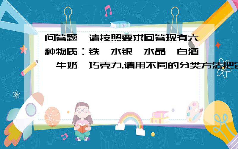 问答题,请按照要求回答现有六种物质：铁、水银、水晶、白酒、牛奶、巧克力.请用不同的分类方法把它们分成两类（要求用三种不同的分类方法）.这是《丰富多彩的物质世界》的拓展题目