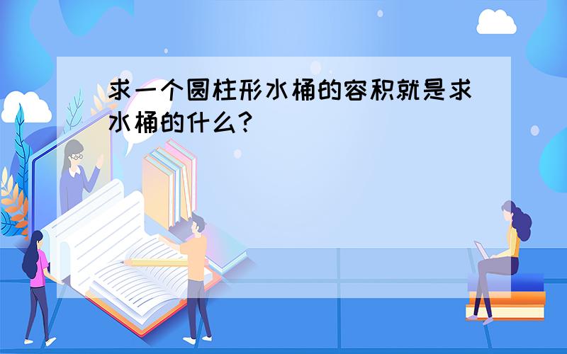 求一个圆柱形水桶的容积就是求水桶的什么?