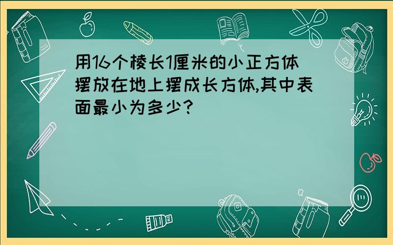 用16个棱长1厘米的小正方体摆放在地上摆成长方体,其中表面最小为多少?