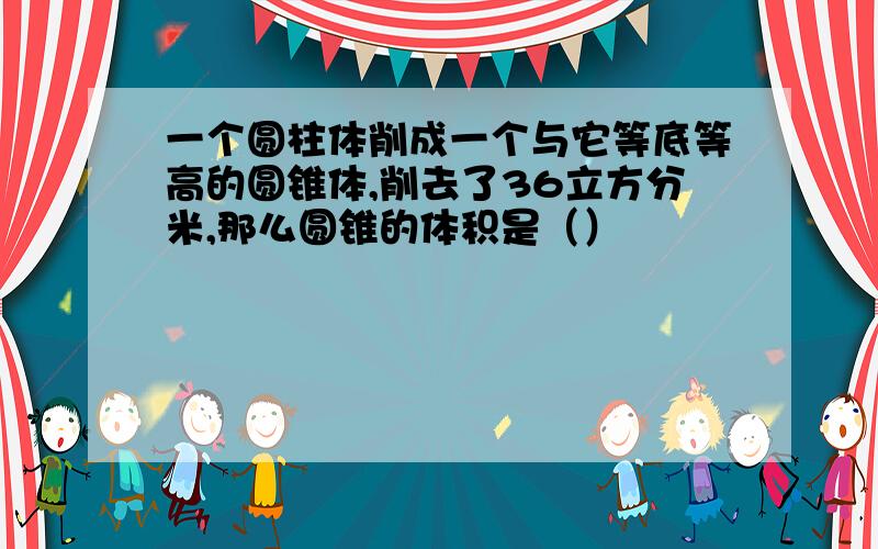 一个圆柱体削成一个与它等底等高的圆锥体,削去了36立方分米,那么圆锥的体积是（）