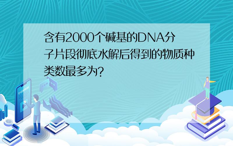 含有2000个碱基的DNA分子片段彻底水解后得到的物质种类数最多为?