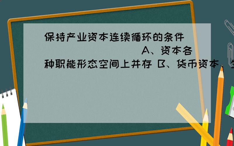 保持产业资本连续循环的条件＿＿＿＿＿＿＿＿＿＿A、资本各种职能形态空间上并存 B、货币资本、生产资本等比例存在 C、提高生产力水平 D、资本各种循环形式时间上继起 E、生产过程、