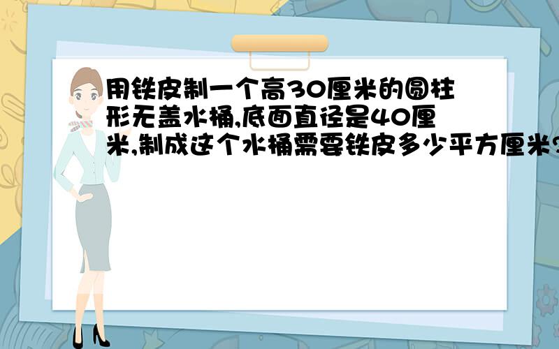 用铁皮制一个高30厘米的圆柱形无盖水桶,底面直径是40厘米,制成这个水桶需要铁皮多少平方厘米?这个水桶的容积是多少?