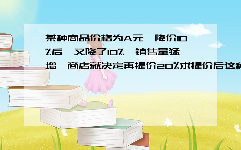 某种商品价格为A元,降价10%后,又降了10%,销售量猛增,商店就决定再提价20%求提价后这种商品的价格.