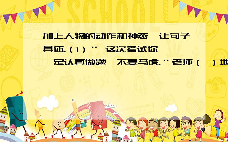 加上人物的动作和神态,让句子具体.（1）‘’ 这次考试你一定认真做题,不要马虎.‘’老师（ ）地说.（2）我（ ）赞叹道；‘’桂林山水真是甲天下啊.‘’