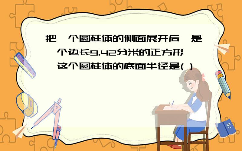 把一个圆柱体的侧面展开后,是一个边长9.42分米的正方形,这个圆柱体的底面半径是( )