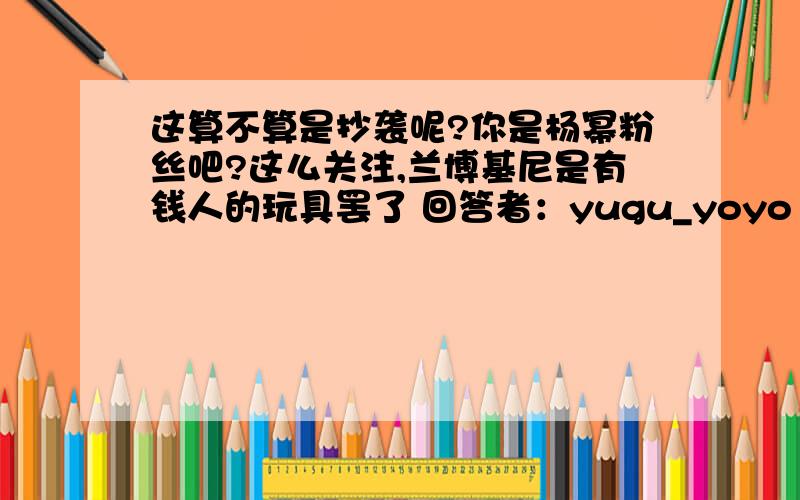 这算不算是抄袭呢?你是杨幂粉丝吧?这么关注,兰博基尼是有钱人的玩具罢了 回答者：yugu_yoyo | 七级 | 2011-6-10 11:26 你是杨幂和华汉粉丝吧?这么关注,兰博基尼是有钱人的玩具罢了参考资料：北