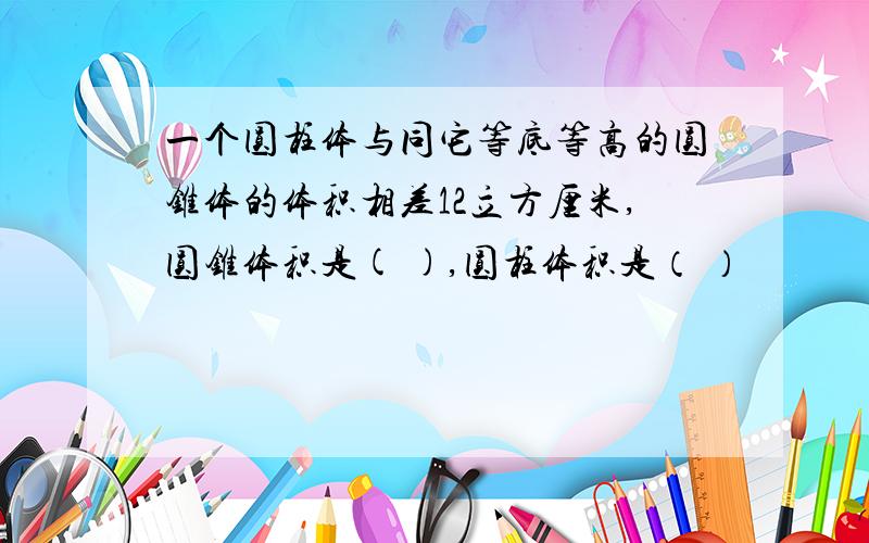 一个圆柱体与同它等底等高的圆锥体的体积相差12立方厘米,圆锥体积是( ),圆柱体积是（ ）