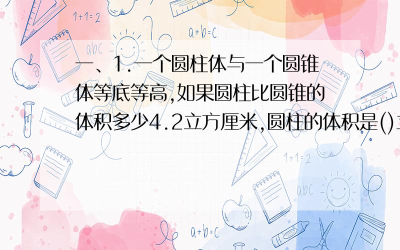 一、1.一个圆柱体与一个圆锥体等底等高,如果圆柱比圆锥的体积多少4.2立方厘米,圆柱的体积是()立方厘米,圆锥的体积是（）立方厘米.2.把圆锥的半径扩大3倍,高扩大2倍它的体积扩大（）倍.3.