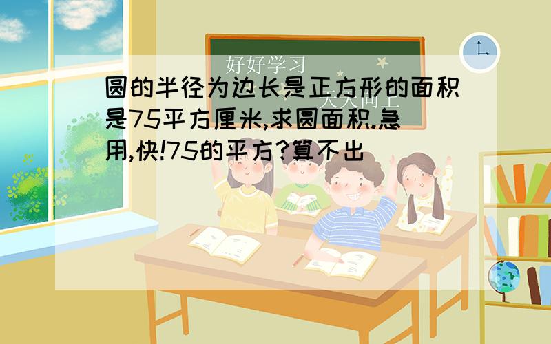 圆的半径为边长是正方形的面积是75平方厘米,求圆面积.急用,快!75的平方?算不出