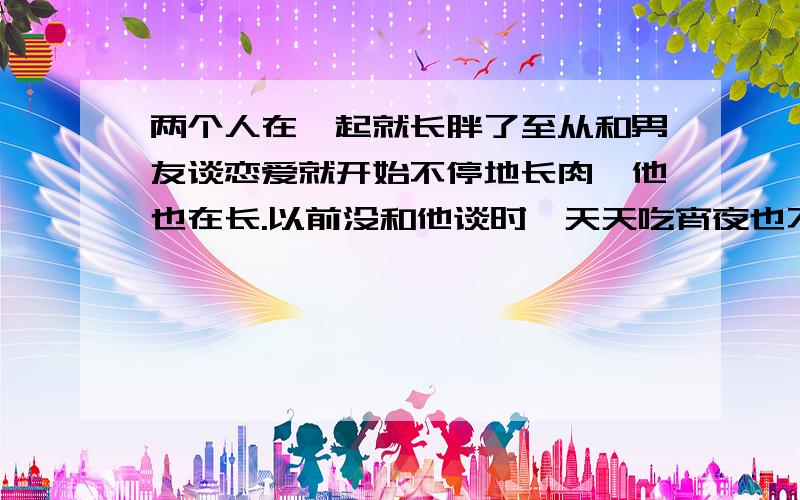 两个人在一起就长胖了至从和男友谈恋爱就开始不停地长肉,他也在长.以前没和他谈时,天天吃宵夜也不会胖啊,现在一吃就胖.