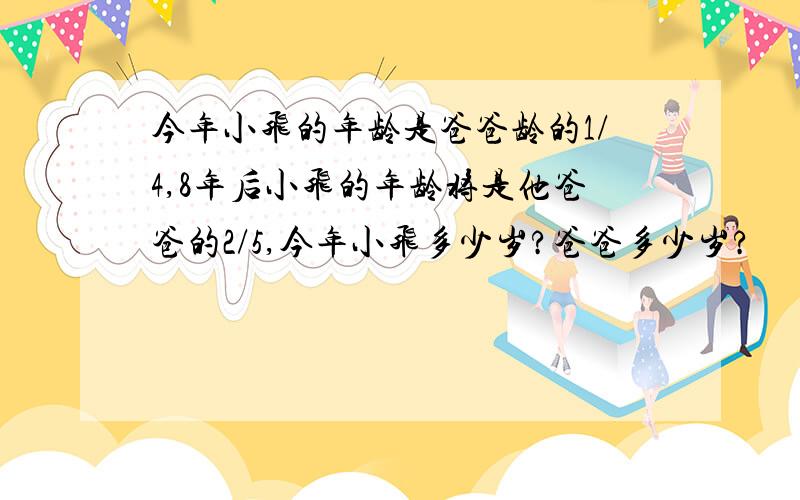 今年小飞的年龄是爸爸龄的1/4,8年后小飞的年龄将是他爸爸的2/5,今年小飞多少岁?爸爸多少岁?