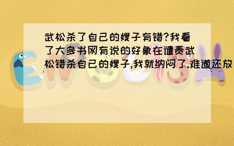 武松杀了自己的嫂子有错?我看了大多书网有说的好象在谴责武松错杀自己的嫂子,我就纳闷了.难道还放了她?我觉得武松是为兄报仇,