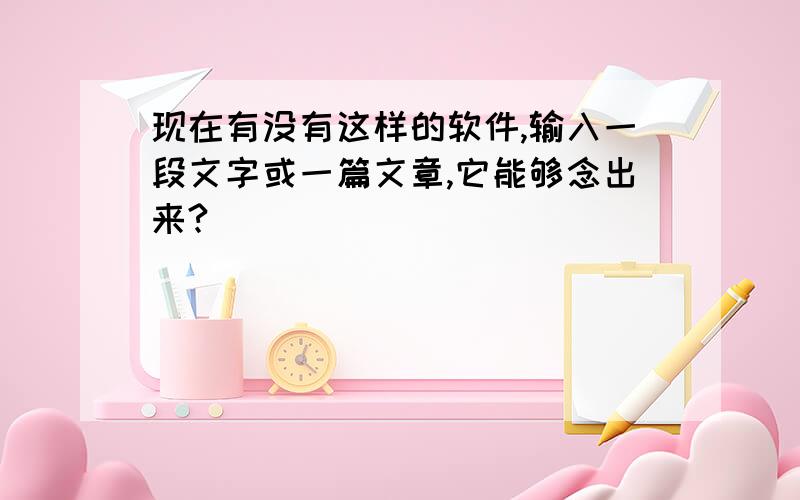 现在有没有这样的软件,输入一段文字或一篇文章,它能够念出来?