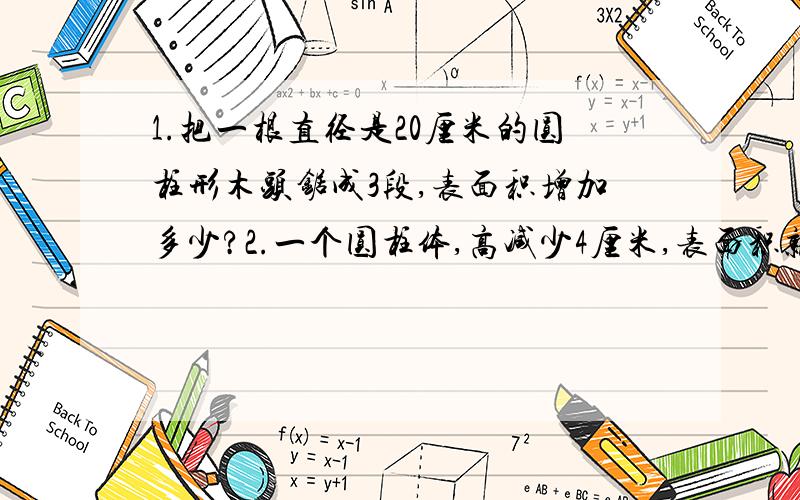 1.把一根直径是20厘米的圆柱形木头锯成3段,表面积增加多少?2.一个圆柱体,高减少4厘米,表面积就减少75.36平方厘米.求这个圆柱体的底面积.3.一个圆柱形玻璃杯,底面周长是62.8厘米,里面水高12