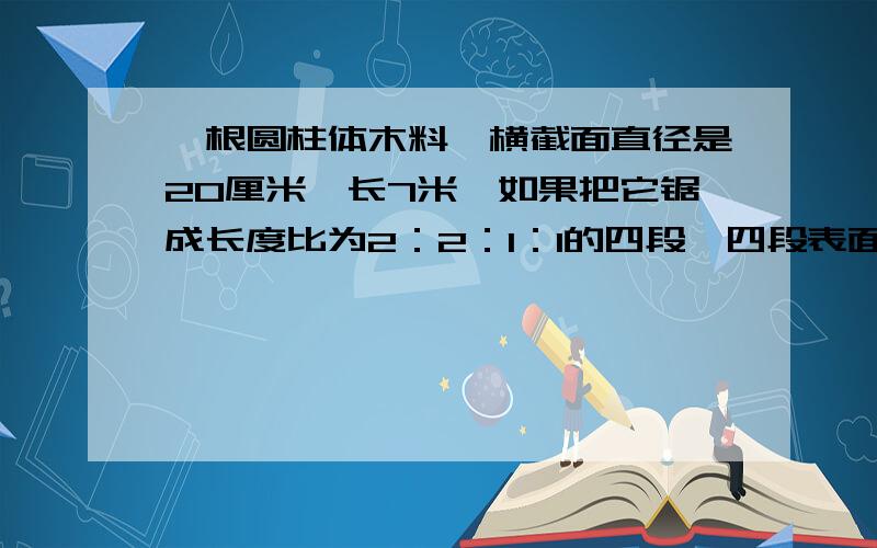 一根圆柱体木料,横截面直径是20厘米,长7米,如果把它锯成长度比为2：2：1：1的四段,四段表面积之和是多少