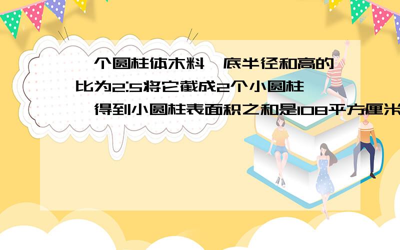 一个圆柱体木料,底半径和高的比为2:5将它截成2个小圆柱,得到小圆柱表面积之和是108平方厘米,求大圆柱底面积