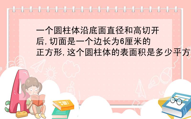 一个圆柱体沿底面直径和高切开后,切面是一个边长为6厘米的正方形,这个圆柱体的表面积是多少平方厘米?（一个圆柱形木料被截成2段小圆柱后,表面积增加了40平方分米,这根木料的底面积是