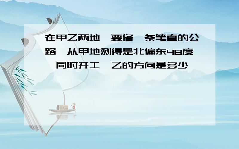 在甲乙两地,要修一条笔直的公路,从甲地测得是北偏东48度,同时开工,乙的方向是多少