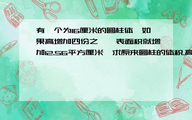 有一个为16厘米的圆柱体,如果高增加四份之一,表面积就增加12.56平方厘米,求原来圆柱的体积.高