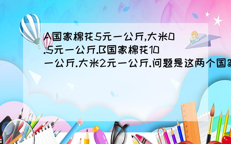 A国家棉花5元一公斤,大米0.5元一公斤.B国家棉花10一公斤.大米2元一公斤.问题是这两个国家可以进行双边贸易能达到互利互惠,如何实现?