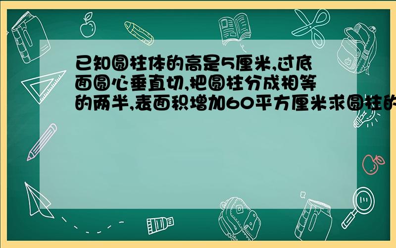 已知圆柱体的高是5厘米,过底面圆心垂直切,把圆柱分成相等的两半,表面积增加60平方厘米求圆柱的体积?列式,要详细一点,每一步是怎么解得,说清楚,