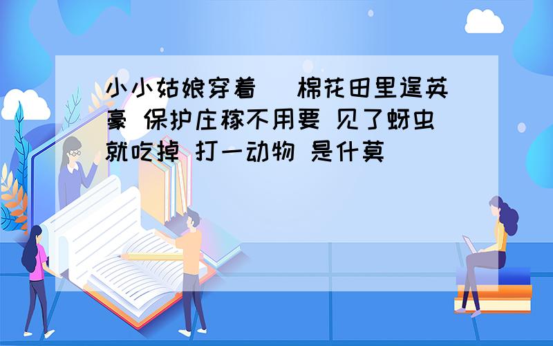 小小姑娘穿着枹 棉花田里逞英豪 保护庄稼不用要 见了蚜虫就吃掉 打一动物 是什莫