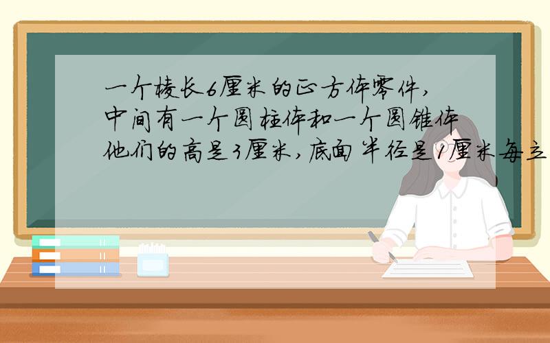 一个棱长6厘米的正方体零件,中间有一个圆柱体和一个圆锥体他们的高是3厘米,底面半径是1厘米每立方厘米钢7.8克求质量中间有一个圆柱体和一个圆锥体的空洞